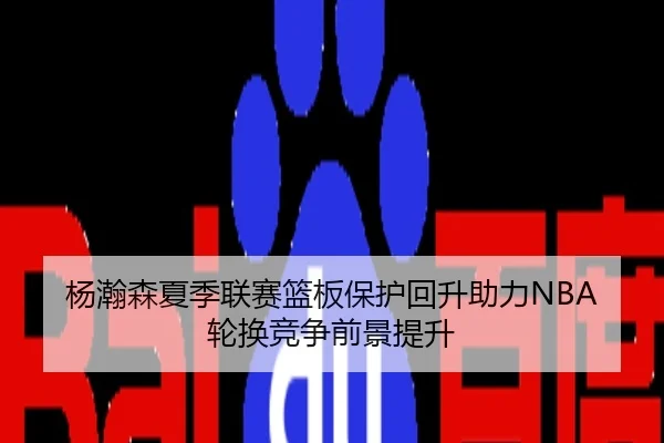 杨瀚森夏季联赛篮板保护回升助力NBA轮换竞争前景提升