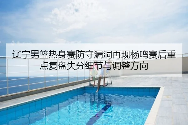 辽宁男篮热身赛防守漏洞再现杨鸣赛后重点复盘失分细节与调整方向