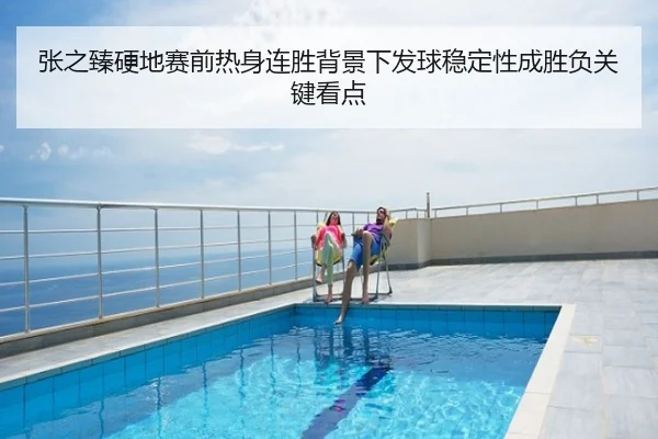 张之臻硬地赛前热身连胜背景下发球稳定性成胜负关键看点
