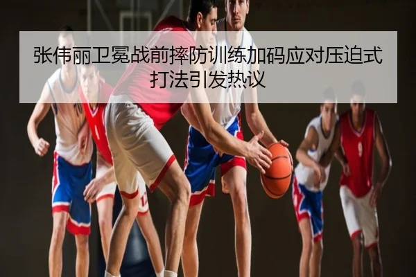 张伟丽卫冕战前摔防训练加码应对压迫式打法引发热议