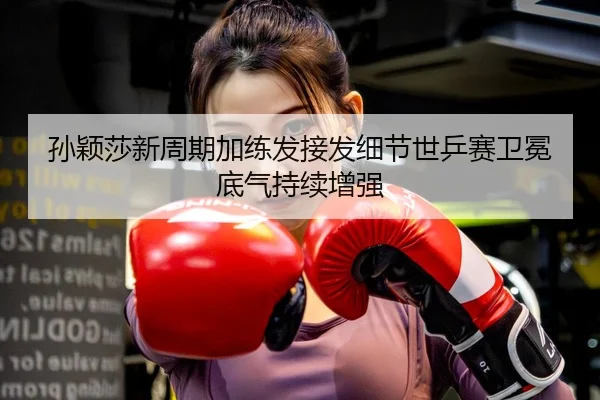 孙颖莎新周期加练发接发细节世乒赛卫冕底气持续增强