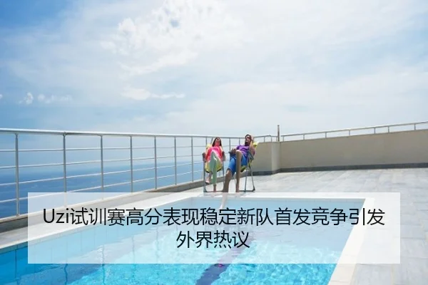 Uzi试训赛高分表现稳定新队首发竞争引发外界热议